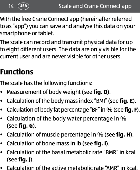 14 Scale and Crane Connect appUSAWith the free Crane Connect app (hereinafter referred to as “app”) you can save and analyse this data on your smartphone or tablet.The scale can record and transmit physical data for up to eight different users. The data are only visible for the current user and are never visible for other users.FunctionsThe scale has the following functions:•  Measurement of body weight (see fig.D).•  Calculation of the body mass index “BMI” (see fig.E).•  Calculation of body fat percentage “BF” in % (see fig.F).•  Calculation of the body water percentage in %  (see fig.G).•  Calculation of muscle percentage in % (see fig.H).•  Calculation of bone mass in lb (see fig.I).•  Calculation of the basal metabolic rate “BMR” in kcal (see fig.J).•  Calculation of the active metabolic rate “AMR” in kcal.