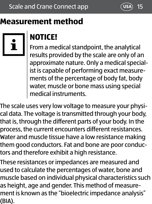 15Scale and Crane Connect app USAMeasurement methodNOTICE!From a medical standpoint, the analytical results provided by the scale are only of an approximate nature. Only a medical special-ist is capable of performing exact measure-ments of the percentage of body fat, body water, muscle or bone mass using special medical instruments.The scale uses very low voltage to measure your physi-cal data. The voltage is transmitted through your body, that is, through the different parts of your body. In the process, the current encounters different resistances. Water and muscle tissue have a low resistance making them good conductors. Fat and bone are poor conduc-tors and therefore exhibit a high resistance.These resistances or impedances are measured and used to calculate the percentages of water, bone and muscle based on individual physical characteristics such as height, age and gender. This method of measure-ment is known as the “bioelectric impedance analysis” (BIA).