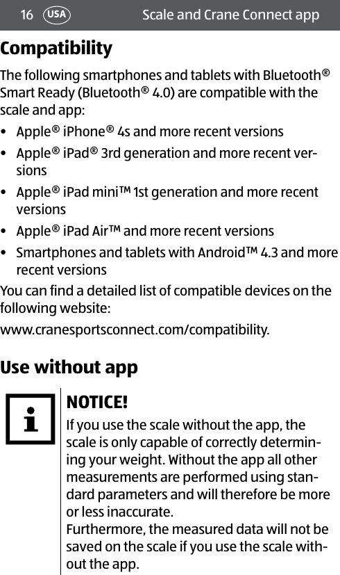 16 Scale and Crane Connect appUSACompatibilityThe following smartphones and tablets with Bluetooth® Smart Ready (Bluetooth®4.0) are compatible with the scale and app:•  Apple® iPhone® 4s and more recent versions•  Apple® iPad® 3rd generation and more recent ver-sions •  Apple® iPad mini™ 1st generation and more recent versions•  Apple® iPad Air™ and more recent versions •  Smartphones and tablets with Android™ 4.3 and more recent versions You can find a detailed list of compatible devices on the following website:www.cranesportsconnect.com/compatibility.Use without appNOTICE!If you use the scale without the app, the scale is only capable of correctly determin-ing your weight. Without the app all other measurements are performed using stan-dard parameters and will therefore be more or less inaccurate.Furthermore, the measured data will not be saved on the scale if you use the scale with-out the app.