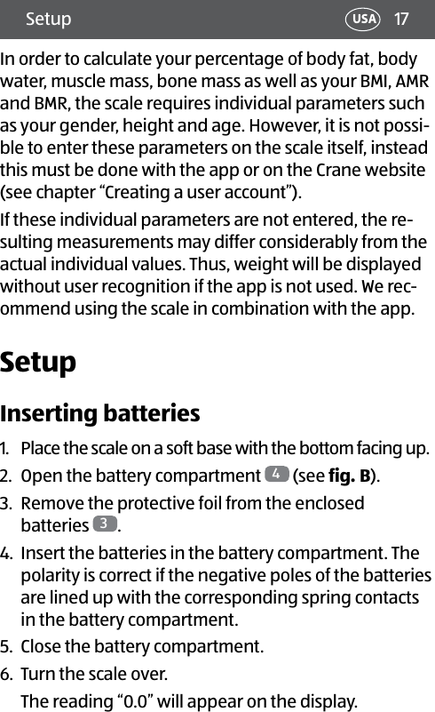 17Setup USAIn order to calculate your percentage of body fat, body water, muscle mass, bone mass as well as your BMI, AMR and BMR, the scale requires individual parameters such as your gender, height and age. However, it is not possi-ble to enter these parameters on the scale itself, instead this must be done with the app or on the Crane website (see chapter “Creating a user account”). If these individual parameters are not entered, the re-sulting measurements may differ considerably from the actual individual values. Thus, weight will be displayed without user recognition if the app is not used. We rec-ommend using the scale in combination with the app.SetupInserting batteries1.  Place the scale on a soft base with the bottom facing up.2.  Open the battery compartment  4 (see fig.B).3.  Remove the protective foil from the enclosed  batteries  3.4.  Insert the batteries in the battery compartment. The polarity is correct if the negative poles of the batteries are lined up with the corresponding spring contacts in the battery compartment.5.  Close the battery compartment.6.  Turn the scale over.The reading “0.0” will appear on the display.