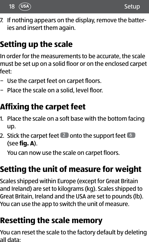 18 SetupUSA7.  If nothing appears on the display, remove the batter-ies and insert them again.Setting up the scaleIn order for the measurements to be accurate, the scale must be set up on a solid floor or on the enclosed carpet feet: − Use the carpet feet on carpet ﬂoors. − Place the scale on a solid, level ﬂoor.Affixing the carpet feet1.  Place the scale on a soft base with the bottom facing up.2.  Stick the carpet feet  2 onto the support feet  6  (see fig.A).You can now use the scale on carpet floors.Setting the unit of measure for weightScales shipped within Europe (except for Great Britain and Ireland) are set to kilograms (kg). Scales shipped to Great Britain, Ireland and the USA are set to pounds (lb). You can use the app to switch the unit of measure.Resetting the scale memoryYou can reset the scale to the factory default by deleting all data: