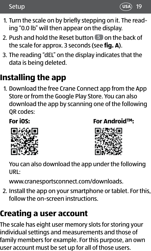 19Setup USA1. Turn the scale on by briefly stepping on it. The read-ing “0.0 lb” will then appear on the display.2. Push and hold the Reset button  5 on the back of the scale for approx. 3 seconds (see fig.A).3. The reading “dEL” on the display indicates that the data is being deleted.Installing the app1. Download the free Crane Connect app from the App Store or from the Google Play Store. You can also download the app by scanning one of the following QR codes:For iOS: For Android™:You can also download the app under the following URL: www.cranesportsconnect.com/downloads.2. Install the app on your smartphone or tablet. For this, follow the on-screen instructions.Creating a user accountThe scale has eight user memory slots for storing your individual settings and measurements and those of family members for example. For this purpose, an own user account must be set up for all of those users.
