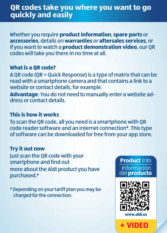 QR codes take you where you want to go quickly and easilyWhether you require product information, spare parts or accessories, details on warranties or aftersales services, or if you want to watch a product demonstration video, our QR codes will take you there in no time at all.What is a QR code?A QR code (QR = Quick Response) is a type of matrix that can be read with a smartphone camera and that contains a link to a website or contact details, for example.Advantage: You do not need to manually enter a website ad-dress or contact details.This is how it worksTo scan the QR code, all you need is a smartphone with QR code reader software and an internet connection*. This type of software can be downloaded for free from your app store.Try it out nowJust scan the QR code with your  smartphone and find out more about the Aldi product you have purchased.** Depending on your tariff plan you may be charged for the connection.Product Info Informacióndel producto+ VIDEO www.aldi.us