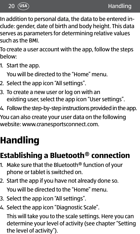 20 HandlingUSAIn addition to personal data, the data to be entered in-clude: gender, date of birth and body height. This data serves as parameters for determining relative values such as the BMI.To create a user account with the app, follow the steps below:1.  Start the app. You will be directed to the “Home” menu.2.  Select the app icon “All settings”. 3.  To create a new user or log on with an  existing user, select the app icon “User settings”.4.  Follow the step-by-step instructions provided in the app.You can also create your user data on the following website: www.cranesportsconnect.com.HandlingEstablishing a Bluetooth® connection1.  Make sure that the Bluetooth® function of your phone or tablet is switched on.2.  Start the app if you have not already done so. You will be directed to the “Home” menu.3.  Select the app icon “All settings”. 4.  Select the app icon “Diagnostic Scale”. This will take you to the scale settings. Here you can determine your level of activity (see chapter “Setting the level of activity”).