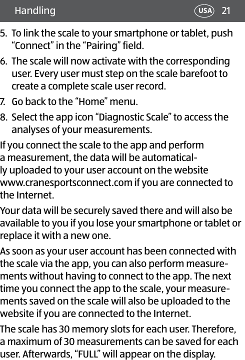 21Handling USA5.  To link the scale to your smartphone or tablet, push “Connect” in the “Pairing” field.6.  The scale will now activate with the corresponding user. Every user must step on the scale barefoot to create a complete scale user record.7.  Go back to the “Home” menu. 8.  Select the app icon “Diagnostic Scale” to access the analyses of your measurements.If you connect the scale to the app and perform a measurement, the data will be automatical-ly uploaded to your user account on the website www.cranesportsconnect.com if you are connected to the Internet. Your data will be securely saved there and will also be available to you if you lose your smartphone or tablet or replace it with a new one. As soon as your user account has been connected with the scale via the app, you can also perform measure-ments without having to connect to the app. The next time you connect the app to the scale, your measure-ments saved on the scale will also be uploaded to the website if you are connected to the Internet.The scale has 30 memory slots for each user. Therefore, a maximum of 30 measurements can be saved for each user. Afterwards, “FULL” will appear on the display.