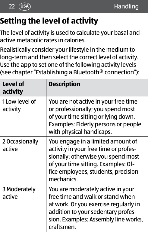 22 HandlingUSASetting the level of activityThe level of activity is used to calculate your basal and active metabolic rates in calories. Realistically consider your lifestyle in the medium to long-term and then select the correct level of activity. Use the app to set one of the following activity levels (see chapter “Establishing a Bluetooth® connection”):Level of activityDescription1 Low level of activityYou are not active in your free time or professionally; you spend most of your time sitting or lying down. Examples: Elderly persons or people with physical handicaps.2 Occasionally activeYou engage in a limited amount of activity in your free time or profes-sionally; otherwise you spend most of your time sitting. Examples: Of-fice employees, students, precision mechanics.3 Moderately activeYou are moderately active in your free time and walk or stand when at work. Or you exercise regularly in addition to your sedentary profes-sion. Examples: Assembly line works, craftsmen. 