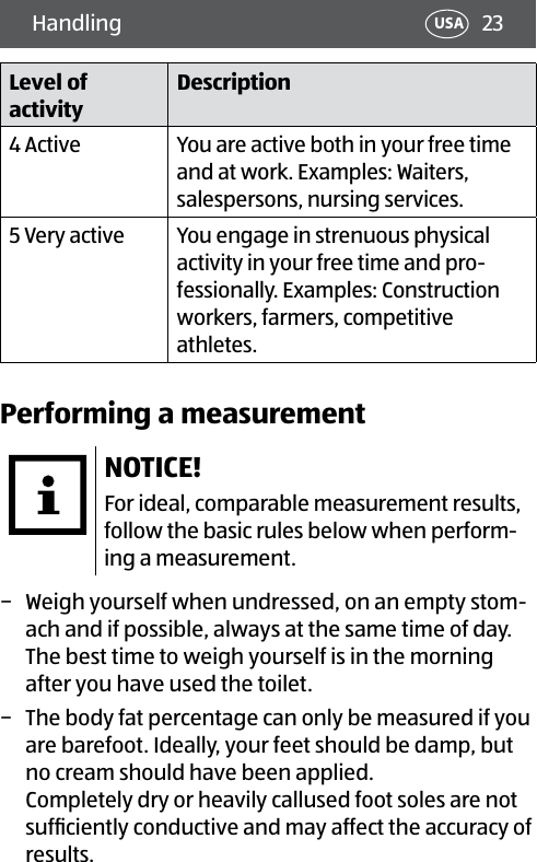 23Handling USALevel of activityDescription4 Active You are active both in your free time and at work. Examples: Waiters, salespersons, nursing services.5 Very active You engage in strenuous physical activity in your free time and pro-fessionally. Examples: Construction workers, farmers, competitive athletes.Performing a measurementNOTICE!For ideal, comparable measurement results, follow the basic rules below when perform-ing a measurement. − Weigh yourself when undressed, on an empty stom-ach and if possible, always at the same time of day. The best time to weigh yourself is in the morning after you have used the toilet. − The body fat percentage can only be measured if you are barefoot. Ideally, your feet should be damp, but no cream should have been applied.  Completely dry or heavily callused foot soles are not sufﬁciently conductive and may affect the accuracy of results.