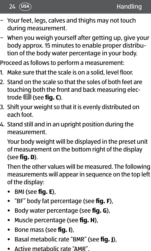 24 HandlingUSA − Your feet, legs, calves and thighs may not touch during measurement. − When you weigh yourself after getting up, give your body approx. 15 minutes to enable proper distribu-tion of the body water percentage in your body.Proceed as follows to perform a measurement:1.  Make sure that the scale is on a solid, level floor.2.  Stand on the scale so that the soles of both feet are touching both the front and back measuring elec-trode  7 (see fig.C).3.  Shift your weight so that it is evenly distributed on each foot.4.  Stand still and in an upright position during the measurement.Your body weight will be displayed in the preset unit of measurement on the bottom right of the display (see fig.D).Then the other values will be measured. The following measurements will appear in sequence on the top left of the display:•  BMI (see ﬁg.E), •  “BF” body fat percentage (see ﬁg.F), •  Body water percentage (see ﬁg.G),•  Muscle percentage (see ﬁg.H), •  Bone mass (see ﬁg.I),•  Basal metabolic rate “BMR” (see ﬁg.J),•  Active metabolic rate “AMR”.