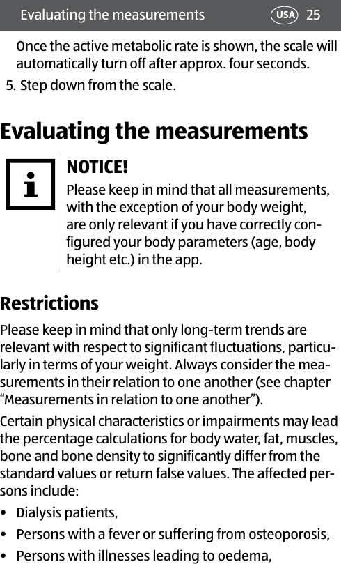 25Evaluating the measurements USAOnce the active metabolic rate is shown, the scale will automatically turn off after approx. four seconds.5. Step down from the scale.Evaluating the measurementsNOTICE!Please keep in mind that all measurements, with the exception of your body weight, are only relevant if you have correctly con-figured your body parameters (age, body height etc.) in the app.RestrictionsPlease keep in mind that only long-term trends are relevant with respect to significant fluctuations, particu-larly in terms of your weight. Always consider the mea-surements in their relation to one another (see chapter “Measurements in relation to one another”).Certain physical characteristics or impairments may lead the percentage calculations for body water, fat, muscles, bone and bone density to significantly differ from the standard values or return false values. The affected per-sons include:•  Dialysis patients,•  Persons with a fever or suffering from osteoporosis,•  Persons with illnesses leading to oedema,