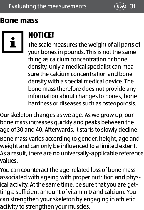 31Evaluating the measurements USABone massNOTICE!The scale measures the weight of all parts of your bones in pounds. This is not the same thing as calcium concentration or bone density. Only a medical specialist can mea-sure the calcium concentration and bone density with a special medical device. The bone mass therefore does not provide any information about changes to bones, bone hardness or diseases such as osteoporosis.Our skeleton changes as we age. As we grow up, our bone mass increases quickly and peaks between the age of 30 and 40. Afterwards, it starts to slowly decline.Bone mass varies according to gender, height, age and weight and can only be influenced to a limited extent. As a result, there are no universally-applicable reference values.You can counteract the age-related loss of bone mass associated with ageing with proper nutrition and phys-ical activity. At the same time, be sure that you are get-ting a sufficient amount of vitamin D and calcium. You can strengthen your skeleton by engaging in athletic activity to strengthen your muscles.