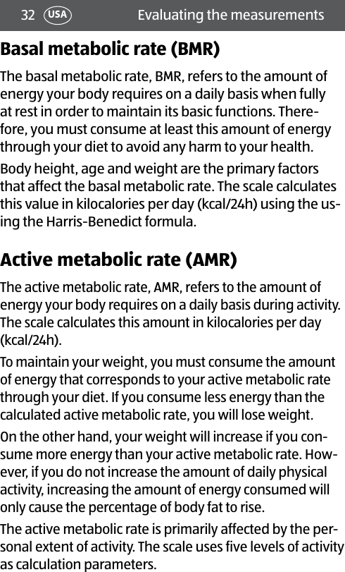 32 Evaluating the measurementsUSABasal metabolic rate (BMR)The basal metabolic rate, BMR, refers to the amount of energy your body requires on a daily basis when fully at rest in order to maintain its basic functions. There-fore, you must consume at least this amount of energy through your diet to avoid any harm to your health. Body height, age and weight are the primary factors that affect the basal metabolic rate. The scale calculates this value in kilocalories per day (kcal/24h) using the us-ing the Harris-Benedict formula.Active metabolic rate (AMR)The active metabolic rate, AMR, refers to the amount of energy your body requires on a daily basis during activity. The scale calculates this amount in kilocalories per day (kcal/24h).To maintain your weight, you must consume the amount of energy that corresponds to your active metabolic rate through your diet. If you consume less energy than the calculated active metabolic rate, you will lose weight.On the other hand, your weight will increase if you con-sume more energy than your active metabolic rate. How-ever, if you do not increase the amount of daily physical activity, increasing the amount of energy consumed will only cause the percentage of body fat to rise.The active metabolic rate is primarily affected by the per-sonal extent of activity. The scale uses five levels of activity as calculation parameters.