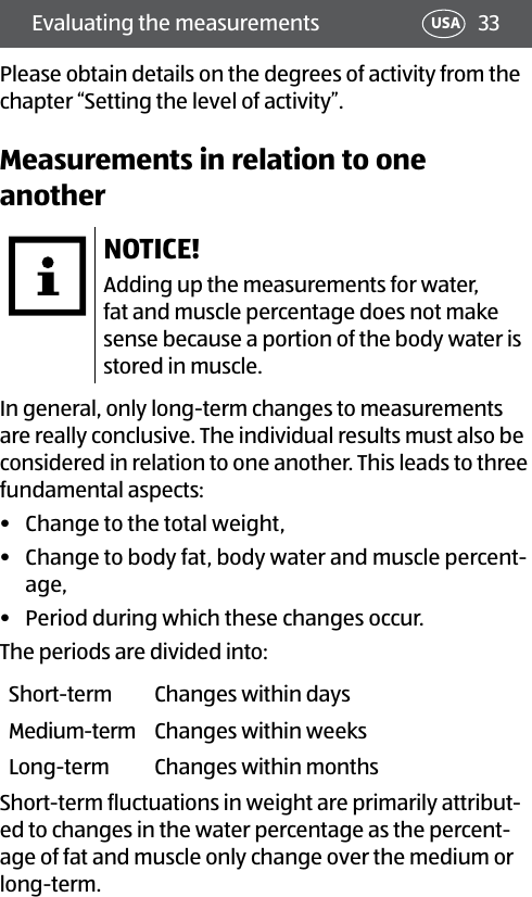 33Evaluating the measurements USAPlease obtain details on the degrees of activity from the chapter “Setting the level of activity”.Measurements in relation to one anotherNOTICE!Adding up the measurements for water, fat and muscle percentage does not make sense because a portion of the body water is stored in muscle.In general, only long-term changes to measurements are really conclusive. The individual results must also be considered in relation to one another. This leads to three fundamental aspects:•  Change to the total weight,•  Change to body fat, body water and muscle percent-age,•  Period during which these changes occur. The periods are divided into:Short-term Changes within daysMedium-term Changes within weeksLong-term Changes within monthsShort-term fluctuations in weight are primarily attribut-ed to changes in the water percentage as the percent-age of fat and muscle only change over the medium or long-term.