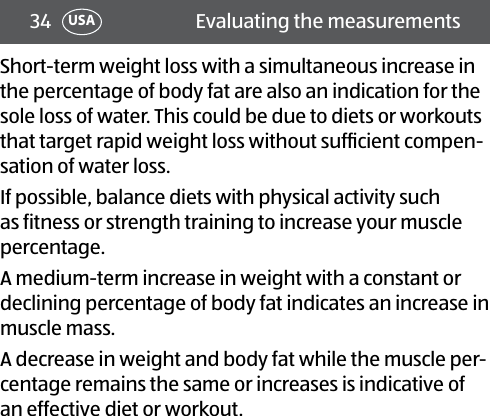 34 Evaluating the measurementsUSAShort-term weight loss with a simultaneous increase in the percentage of body fat are also an indication for the sole loss of water. This could be due to diets or workouts that target rapid weight loss without sufﬁcient compen-sation of water loss.If possible, balance diets with physical activity such as fitness or strength training to increase your muscle percentage.A medium-term increase in weight with a constant or declining percentage of body fat indicates an increase in muscle mass.A decrease in weight and body fat while the muscle per-centage remains the same or increases is indicative of an effective diet or workout.