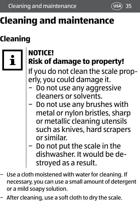 35Cleaning and maintenance USACleaning and maintenanceCleaningNOTICE! Risk of damage to property!If you do not clean the scale prop-erly, you could damage it. − Do not use any aggressive cleaners or solvents. − Do not use any brushes with metal or nylon bristles, sharp or metallic cleaning utensils such as knives, hard scrapers or similar. − Do not put the scale in the dishwasher. It would be de-stroyed as a result. − Use a cloth moistened with water for cleaning. If necessary, you can use a small amount of detergent or a mild soapy solution. − After cleaning, use a soft cloth to dry the scale.