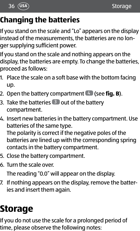 36 StorageUSAChanging the batteriesIf you stand on the scale and “Lo” appears on the display instead of the measurements, the batteries are no lon-ger supplying sufficient power.If you stand on the scale and nothing appears on the display, the batteries are empty. To change the batteries, proceed as follows:1.  Place the scale on a soft base with the bottom facing up.2.  Open the battery compartment  4 (see fig.B).3.  Take the batteries  3 out of the battery compartment.4.  Insert new batteries in the battery compartment. Use batteries of the same type.  The polarity is correct if the negative poles of the batteries are lined up with the corresponding spring contacts in the battery compartment.5.  Close the battery compartment.6.  Turn the scale over.The reading “0.0” will appear on the display.7.  If nothing appears on the display, remove the batter-ies and insert them again.StorageIf you do not use the scale for a prolonged period of time, please observe the following notes: