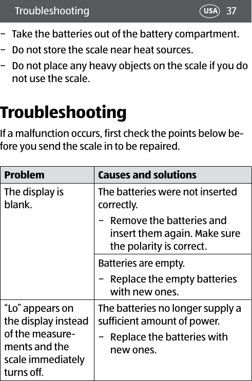 37Troubleshooting USA − Take the batteries out of the battery compartment. − Do not store the scale near heat sources. − Do not place any heavy objects on the scale if you do not use the scale.TroubleshootingIf a malfunction occurs, first check the points below be-fore you send the scale in to be repaired.Problem Causes and solutionsThe display is blank.The batteries were not inserted correctly. − Remove the batteries and insert them again. Make sure the polarity is correct. Batteries are empty. − Replace the empty batteries with new ones.“Lo” appears on the display instead of the measure-ments and the scale immediately turns off.The batteries no longer supply a sufficient amount of power. − Replace the batteries with new ones.