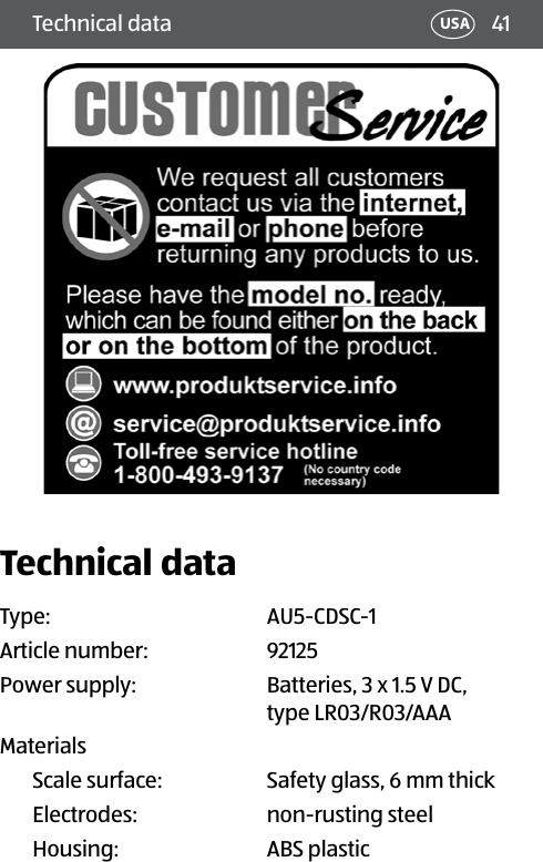 41Technical data USATechnical dataType:  AU5-CDSC-1Article number: 92125Power supply:  Batteries, 3 x 1.5 V DC, type LR03/R03/AAA MaterialsScale surface:  Safety glass, 6 mm thickElectrodes:  non-rusting steelHousing: ABS plastic