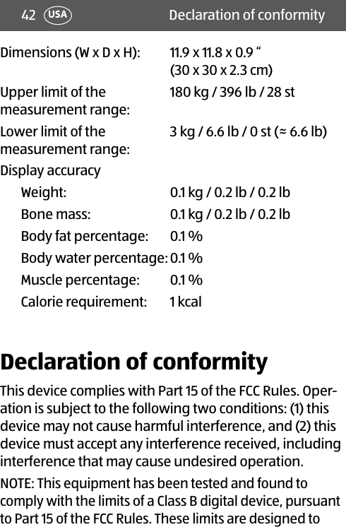 42 Declaration of conformityUSADimensions (W x D x H):  11.9 x 11.8 x 0.9 “  (30 x 30 x 2.3 cm)Upper limit of the  measurement range:180 kg / 396 lb / 28 stLower limit of the  measurement range:3 kg / 6.6 lb / 0 st (≈ 6.6 lb)Display accuracyWeight: 0.1 kg / 0.2 lb / 0.2 lbBone mass: 0.1 kg / 0.2 lb / 0.2 lbBody fat percentage: 0.1 %Body water percentage:0.1 %  Muscle percentage: 0.1 %  Calorie requirement: 1 kcalDeclaration of conformityThis device complies with Part 15 of the FCC Rules. Oper-ation is subject to the following two conditions: (1) this device may not cause harmful interference, and (2) this device must accept any interference received, including interference that may cause undesired operation.NOTE: This equipment has been tested and found to comply with the limits of a Class B digital device, pursuant to Part 15 of the FCC Rules. These limits are designed to 