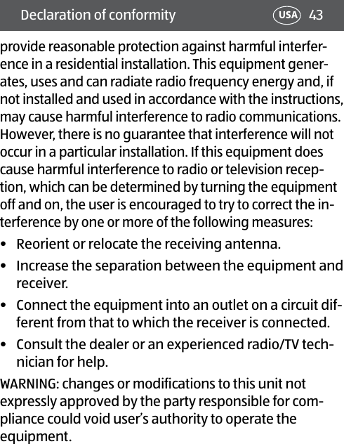 43Declaration of conformity USAprovide reasonable protection against harmful interfer-ence in a residential installation. This equipment gener-ates, uses and can radiate radio frequency energy and, if not installed and used in accordance with the instructions, may cause harmful interference to radio communications. However, there is no guarantee that interference will not occur in a particular installation. If this equipment does cause harmful interference to radio or television recep-tion, which can be determined by turning the equipment off and on, the user is encouraged to try to correct the in-terference by one or more of the following measures:•  Reorient or relocate the receiving antenna.•  Increase the separation between the equipment and receiver.•  Connect the equipment into an outlet on a circuit dif-ferent from that to which the receiver is connected.•  Consult the dealer or an experienced radio/TV tech-nician for help.WARNING: changes or modifications to this unit not expressly approved by the party responsible for com-pliance could void user’s authority to operate the equipment. 