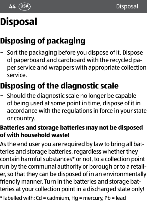 44 DisposalUSADisposalDisposing of packaging − Sort the packaging before you dispose of it. Dispose of paperboard and cardboard with the recycled pa-per service and wrappers with appropriate collection service.Disposing of the diagnostic scale − Should the diagnostic scale no longer be capable of being used at some point in time, dispose of it in accordance with the regulations in force in your state or country.Batteries and storage batteries may not be disposed of with household waste! As the end user you are required by law to bring all bat-teries and storage batteries, regardless whether they contain harmful substances* or not, to a collection point run by the communal authority or borough or to a retail-er, so that they can be disposed of in an environmentally friendly manner. Turn in the batteries and storage bat-teries at your collection point in a discharged state only!* labelled with: Cd = cadmium, Hg = mercury, Pb = lead