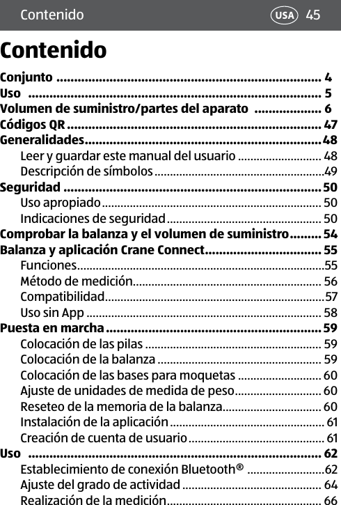 45Contenido USAContenidoConjunto  ........................................................................... 4Uso   ................................................................................... 5Volumen de suministro/partes del aparato  ................... 6Códigos QR ........................................................................ 47Generalidades ...................................................................48Leer y guardar este manual del usuario ........................... 48Descripción de símbolos .......................................................49Seguridad .........................................................................50Uso apropiado ....................................................................... 50Indicaciones de seguridad .................................................. 50Comprobar la balanza y el volumen de suministro .........54Balanza y aplicación Crane Connect ................................. 55Funciones ................................................................................55Método de medición............................................................. 56Compatibilidad .......................................................................57Uso sin App ............................................................................ 58Puesta en marcha ............................................................. 59Colocación de las pilas ......................................................... 59Colocación de la balanza ..................................................... 59Colocación de las bases para moquetas ........................... 60Ajuste de unidades de medida de peso ............................ 60Reseteo de la memoria de la balanza................................ 60Instalación de la aplicación .................................................. 61Creación de cuenta de usuario ............................................ 61Uso   ................................................................................... 62Establecimiento de conexión Bluetooth® .........................62Ajuste del grado de actividad ............................................. 64Realización de la medición .................................................. 66