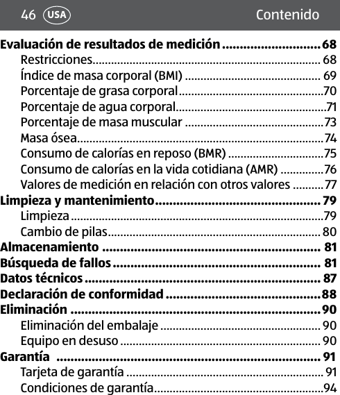 46 ContenidoUSAEvaluación de resultados de medición ............................68Restricciones.......................................................................... 68Índice de masa corporal (BMI) ............................................ 69Porcentaje de grasa corporal ...............................................70Porcentaje de agua corporal .................................................71Porcentaje de masa muscular .............................................73Masa ósea ................................................................................74Consumo de calorías en reposo (BMR) ...............................75Consumo de calorías en la vida cotidiana (AMR) ..............76Valores de medición en relación con otros valores ..........77Limpieza y mantenimiento ............................................... 79Limpieza ..................................................................................79Cambio de pilas .....................................................................80Almacenamiento .............................................................. 81Búsqueda de fallos ........................................................... 81Datos técnicos ................................................................... 87Declaración de conformidad ............................................88Eliminación .......................................................................90Eliminación del embalaje .................................................... 90Equipo en desuso ................................................................. 90Garantía   ........................................................................... 91Tarjeta de garantía ................................................................ 91Condiciones de garantía .......................................................94