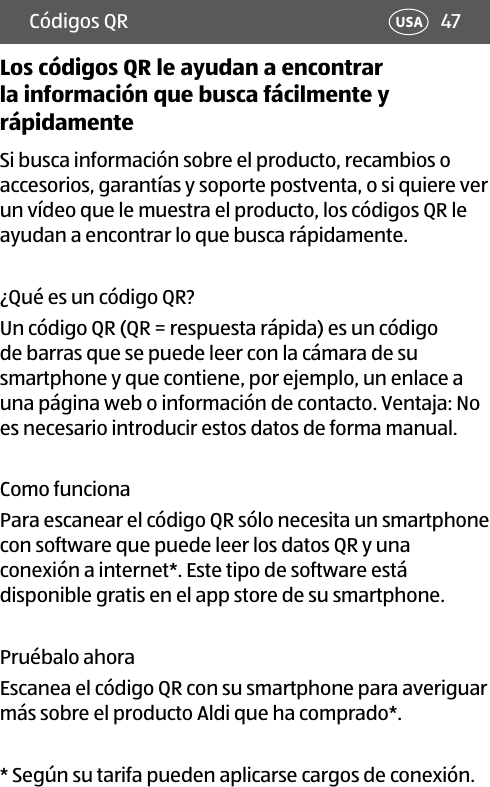 47USACódigos QRLos códigos QR le ayudan a encontrar la información que busca fácilmente y rápidamenteSi busca información sobre el producto, recambios o accesorios, garantías y soporte postventa, o si quiere ver un vídeo que le muestra el producto, los códigos QR le ayudan a encontrar lo que busca rápidamente.¿Qué es un código QR?Un código QR (QR = respuesta rápida) es un código de barras que se puede leer con la cámara de su smartphone y que contiene, por ejemplo, un enlace a una página web o información de contacto. Ventaja: No es necesario introducir estos datos de forma manual.Como funcionaPara escanear el código QR sólo necesita un smartphone con software que puede leer los datos QR y una conexión a internet*. Este tipo de software está disponible gratis en el app store de su smartphone.Pruébalo ahoraEscanea el código QR con su smartphone para averiguar más sobre el producto Aldi que ha comprado*.*  Según su tarifa pueden aplicarse cargos de conexión.