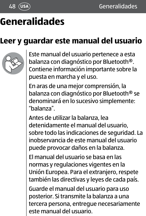 48 GeneralidadesUSAGeneralidadesLeer y guardar este manual del usuarioEste manual del usuario pertenece a esta balanza con diagnóstico por Bluetooth®. Contiene información importante sobre la puesta en marcha y el uso.En aras de una mejor comprensión, la balanza con diagnóstico por Bluetooth® se denominará en lo sucesivo simplemente: “balanza”.Antes de utilizar la balanza, lea detenidamente el manual del usuario, sobre todo las indicaciones de seguridad. La inobservancia de este manual del usuario puede provocar daños en la balanza. El manual del usuario se basa en las normas y regulaciones vigentes en la Unión Europea. Para el extranjero, respete también las directivas y leyes de cada país.Guarde el manual del usuario para uso posterior. Si transmite la balanza a una tercera persona, entregue necesariamente este manual del usuario.