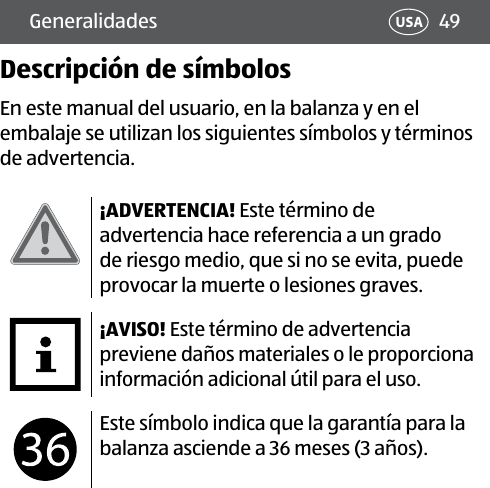 49USAGeneralidadesDescripción de símbolosEn este manual del usuario, en la balanza y en el embalaje se utilizan los siguientes símbolos y términos de advertencia.¡ADVERTENCIA! Este término de advertencia hace referencia a un grado de riesgo medio, que si no se evita, puede provocar la muerte o lesiones graves.¡AVISO! Este término de advertencia previene daños materiales o le proporciona información adicional útil para el uso.Este símbolo indica que la garantía para la balanza asciende a 36 meses (3 años). 