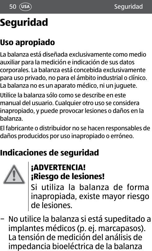 50 SeguridadUSASeguridadUso apropiadoLa balanza está diseñada exclusivamente como medio auxiliar para la medición e indicación de sus datos corporales. La balanza está concebida exclusivamente para uso privado, no para el ámbito industrial o clínico. La balanza no es un aparato médico, ni un juguete.Utilice la balanza sólo como se describe en este manual del usuario. Cualquier otro uso se considera inapropiado, y puede provocar lesiones o daños en la balanza.El fabricante o distribuidor no se hacen responsables de daños producidos por uso inapropiado o erróneo.Indicaciones de seguridad¡ADVERTENCIA! ¡Riesgo de lesiones!Si utiliza la balanza de forma inapropiada, existe mayor riesgo de lesiones. − No utilice la balanza si está supeditado a implantes médicos (p. ej. marcapasos). La tensión de medición del análisis de impedancia bioeléctrica de la balanza 