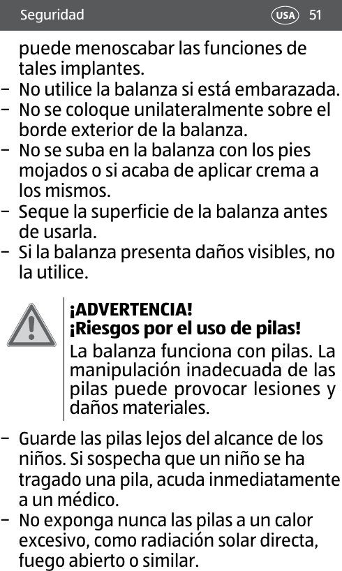 51Seguridad USApuede menoscabar las funciones de tales implantes. − No utilice la balanza si está embarazada. − No se coloque unilateralmente sobre el borde exterior de la balanza. − No se suba en la balanza con los pies mojados o si acaba de aplicar crema a los mismos. − Seque la superficie de la balanza antes de usarla. − Si la balanza presenta daños visibles, no la utilice.¡ADVERTENCIA! ¡Riesgos por el uso de pilas!La balanza funciona con pilas. La manipulación inadecuada de las pilas puede provocar lesiones y daños materiales. − Guarde las pilas lejos del alcance de los niños. Si sospecha que un niño se ha tragado una pila, acuda inmediatamente a un médico. − No exponga nunca las pilas a un calor excesivo, como radiación solar directa, fuego abiertoo similar. 