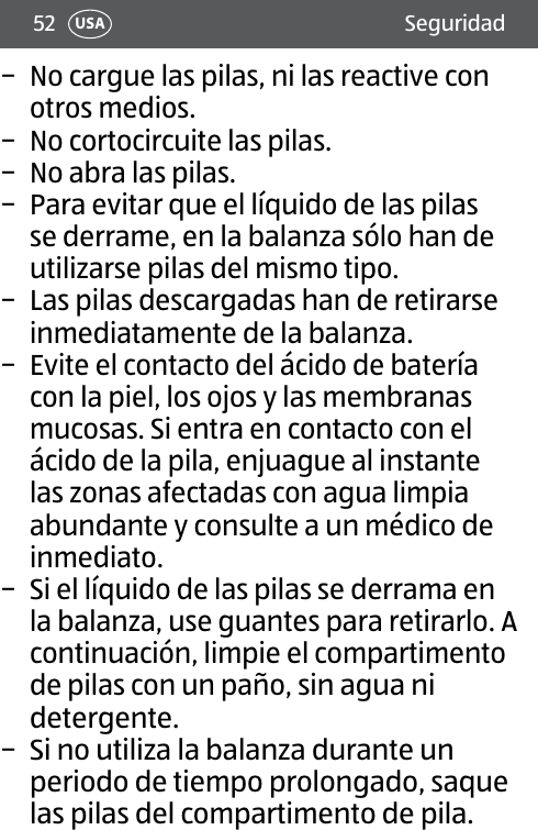 52 SeguridadUSA − No cargue las pilas, ni las reactive con otros medios. − No cortocircuite las pilas. − No abra las pilas. − Para evitar que el líquido de las pilas se derrame, en la balanza sólo han de utilizarse pilas del mismo tipo. − Las pilas descargadas han de retirarse inmediatamente de la balanza. − Evite el contacto del ácido de batería con la piel, los ojos y las membranas mucosas. Si entra en contacto con el ácido de la pila, enjuague al instante las zonas afectadas con agua limpia abundante y consulte a un médico de inmediato. − Si el líquido de las pilas se derrama en la balanza, use guantes para retirarlo. A continuación, limpie el compartimento de pilas con un paño, sin agua ni detergente. − Si no utiliza la balanza durante un periodo de tiempo prolongado, saque las pilas del compartimento de pila.