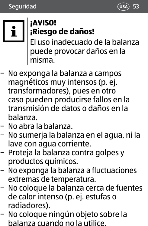 53Seguridad USA¡AVISO! ¡Riesgo de daños!El uso inadecuado de la balanza puede provocar daños en la misma. − No exponga la balanza a campos magnéticos muy intensos (p. ej. transformadores), pues en otro caso pueden producirse fallos en la transmisión de datos o daños en la balanza. − No abra la balanza. − No sumerja la balanza en el agua, ni la lave con agua corriente. − Proteja la balanza contra golpes y productos químicos. − No exponga la balanza a fluctuaciones extremas de temperatura. − No coloque la balanza cerca de fuentes de calor intenso (p. ej. estufas o radiadores). − No coloque ningún objeto sobre la balanza cuando no la utilice.