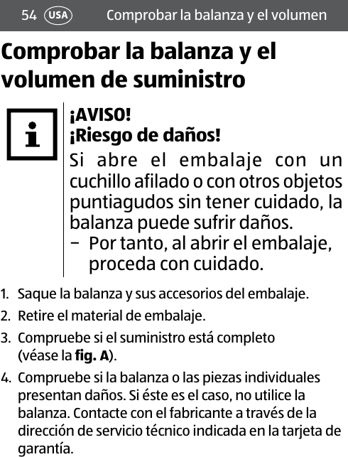 54 USA Comprobar la balanza y el volumenComprobar la balanza y el volumen de suministro¡AVISO!  ¡Riesgo de daños!Si abre el embalaje con un cuchillo afilado o con otros objetos puntiagudos sin tener cuidado, la balanza puede sufrir daños.  − Por tanto, al abrir el embalaje, proceda con cuidado.1.  Saque la balanza y sus accesorios del embalaje.2.  Retire el material de embalaje.3.  Compruebe si el suministro está completo (véase la fig.A).4.  Compruebe si la balanza o las piezas individuales presentan daños. Si éste es el caso, no utilice la balanza. Contacte con el fabricante a través de la dirección de servicio técnico indicada en la tarjeta de garantía.