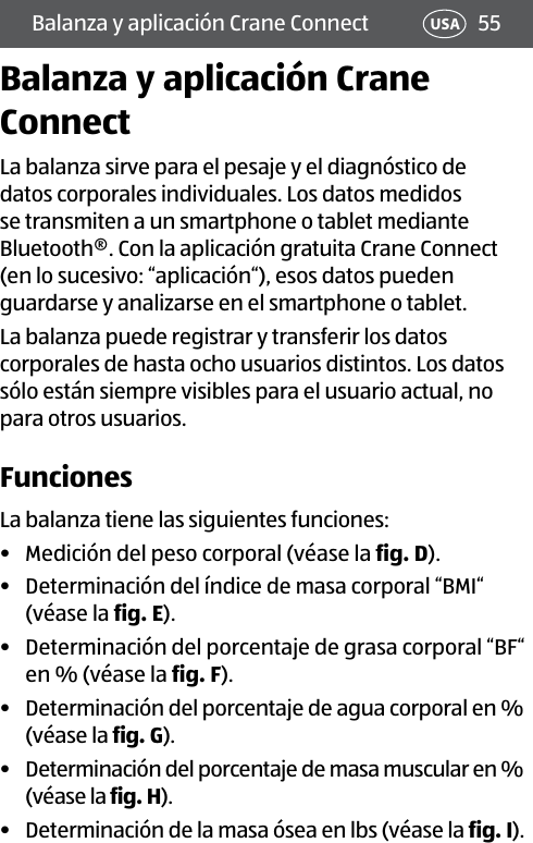 55USABalanza y aplicación Crane ConnectBalanza y aplicación Crane ConnectLa balanza sirve para el pesaje y el diagnóstico de datos corporales individuales. Los datos medidos se transmiten a un smartphone o tablet mediante Bluetooth®. Con la aplicación gratuita Crane Connect (en lo sucesivo: “aplicación“), esos datos pueden guardarse y analizarse en el smartphone o tablet.La balanza puede registrar y transferir los datos corporales de hasta ocho usuarios distintos. Los datos sólo están siempre visibles para el usuario actual, no para otros usuarios.FuncionesLa balanza tiene las siguientes funciones:•  Medición del peso corporal (véase la fig.D).•  Determinación del índice de masa corporal “BMI“ (véase la fig.E).•  Determinación del porcentaje de grasa corporal “BF“ en % (véase la fig.F).•  Determinación del porcentaje de agua corporal en % (véase la fig.G).•  Determinación del porcentaje de masa muscular en % (véase la fig.H).•  Determinación de la masa ósea en lbs (véase la fig.I).