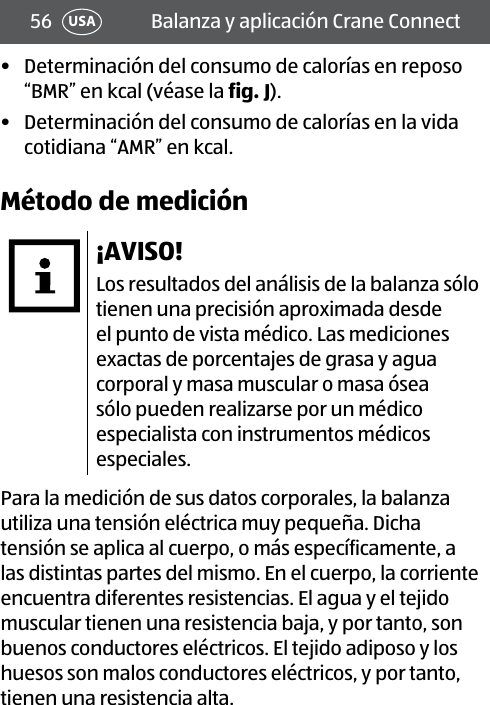 56 Balanza y aplicación Crane ConnectUSA•  Determinación del consumo de calorías en reposo “BMR” en kcal (véase la fig.J).•  Determinación del consumo de calorías en la vida cotidiana “AMR” en kcal.Método de medición¡AVISO!Los resultados del análisis de la balanza sólo tienen una precisión aproximada desde el punto de vista médico. Las mediciones exactas de porcentajes de grasa y agua corporal y masa muscular o masa ósea sólo pueden realizarse por un médico especialista con instrumentos médicos especiales.Para la medición de sus datos corporales, la balanza utiliza una tensión eléctrica muy pequeña. Dicha tensión se aplica al cuerpo, o más específicamente, a las distintas partes del mismo. En el cuerpo, la corriente encuentra diferentes resistencias. El agua y el tejido muscular tienen una resistencia baja, y por tanto, son buenos conductores eléctricos. El tejido adiposo y los huesos son malos conductores eléctricos, y por tanto, tienen una resistencia alta.