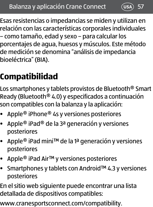 57Balanza y aplicación Crane Connect USAEsas resistencias o impedancias se miden y utilizan en relación con las características corporales individuales – como tamaño, edad y sexo – para calcular los porcentajes de agua, huesos y músculos. Este método de medición se denomina “análisis de impedancia bioeléctrica” (BIA).CompatibilidadLos smartphones y tablets provistos de Bluetooth® Smart Ready (Bluetooth®4.0) y especificados a continuación son compatibles con la balanza y la aplicación:•  Apple® iPhone® 4s y versiones posteriores•  Apple® iPad® de la 3ª generación y versiones posteriores •  Apple® iPad mini™ de la 1ª generación y versiones posteriores•  Apple® iPad Air™ y versiones posteriores •  Smartphones y tablets con Android™ 4.3 y versiones posteriores En el sitio web siguiente puede encontrar una lista detallada de dispositivos compatibles:www.cranesportsconnect.com/compatibility.