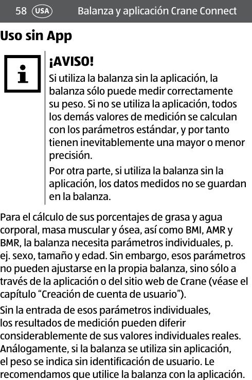 58 Balanza y aplicación Crane ConnectUSAUso sin App¡AVISO!Si utiliza la balanza sin la aplicación, la balanza sólo puede medir correctamente su peso. Si no se utiliza la aplicación, todos los demás valores de medición se calculan con los parámetros estándar, y por tanto tienen inevitablemente una mayor o menor precisión.Por otra parte, si utiliza la balanza sin la aplicación, los datos medidos no se guardan en la balanza.Para el cálculo de sus porcentajes de grasa y agua corporal, masa muscular y ósea, así como BMI, AMR y BMR, la balanza necesita parámetros individuales, p. ej. sexo, tamaño y edad. Sin embargo, esos parámetros no pueden ajustarse en la propia balanza, sino sólo a través de la aplicación o del sitio web de Crane (véase el capítulo “Creación de cuenta de usuario”). Sin la entrada de esos parámetros individuales, los resultados de medición pueden diferir considerablemente de sus valores individuales reales. Análogamente, si la balanza se utiliza sin aplicación, el peso se indica sin identificación de usuario. Le recomendamos que utilice la balanza con la aplicación.