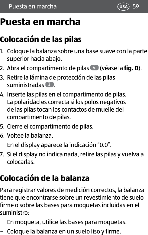 59Puesta en marcha USAPuesta en marchaColocación de las pilas1.  Coloque la balanza sobre una base suave con la parte superior hacia abajo.2.  Abra el compartimento de pilas  4 (véase la fig.B).3.  Retire la lámina de protección de las pilas suministradas  3.4.  Inserte las pilas en el compartimento de pilas. La polaridad es correcta si los polos negativos de las pilas tocan los contactos de muelle del compartimento de pilas.5.  Cierre el compartimento de pilas.6.  Voltee la balanza.En el display aparece la indicación “0.0”.7.  Si el display no indica nada, retire las pilas y vuelva a colocarlas.Colocación de la balanzaPara registrar valores de medición correctos, la balanza tiene que encontrarse sobre un revestimiento de suelo firme o sobre las bases para moquetas incluidas en el suministro: − En moqueta, utilice las bases para moquetas. − Coloque la balanza en un suelo liso y firme.