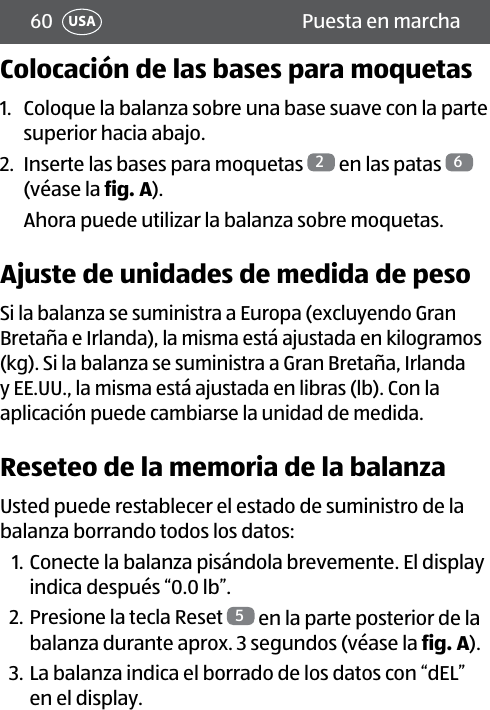 60 Puesta en marchaUSAColocación de las bases para moquetas1.  Coloque la balanza sobre una base suave con la parte superior hacia abajo.2.  Inserte las bases para moquetas  2 en las patas  6 (véase la fig.A).Ahora puede utilizar la balanza sobre moquetas.Ajuste de unidades de medida de pesoSi la balanza se suministra a Europa (excluyendo Gran Bretaña e Irlanda), la misma está ajustada en kilogramos (kg). Si la balanza se suministra a Gran Bretaña, Irlanda y EE.UU., la misma está ajustada en libras (lb). Con la aplicación puede cambiarse la unidad de medida.Reseteo de la memoria de la balanzaUsted puede restablecer el estado de suministro de la balanza borrando todos los datos:1. Conecte la balanza pisándola brevemente. El display indica después “0.0 lb”.2. Presione la tecla Reset  5 en la parte posterior de la balanza durante aprox. 3 segundos (véase la fig.A).3. La balanza indica el borrado de los datos con “dEL” en el display.