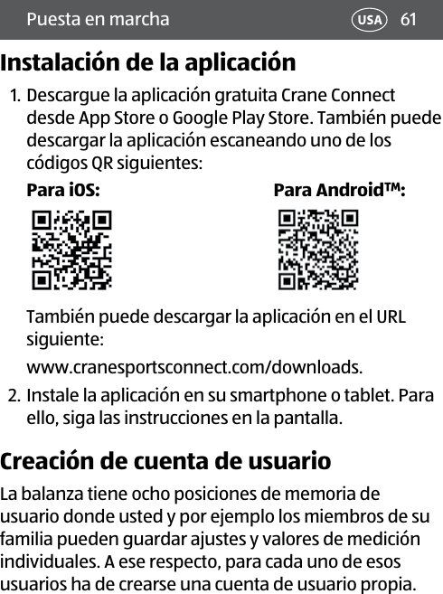 61Puesta en marcha USAInstalación de la aplicación1. Descargue la aplicación gratuita Crane Connect desde App Store o Google Play Store. También puede descargar la aplicación escaneando uno de los códigos QR siguientes:Para iOS: Para Android™:También puede descargar la aplicación en el URL siguiente: www.cranesportsconnect.com/downloads.2. Instale la aplicación en su smartphone o tablet. Para ello, siga las instrucciones en la pantalla.Creación de cuenta de usuarioLa balanza tiene ocho posiciones de memoria de usuario donde usted y por ejemplo los miembros de su familia pueden guardar ajustes y valores de medición individuales. A ese respecto, para cada uno de esos usuarios ha de crearse una cuenta de usuario propia.