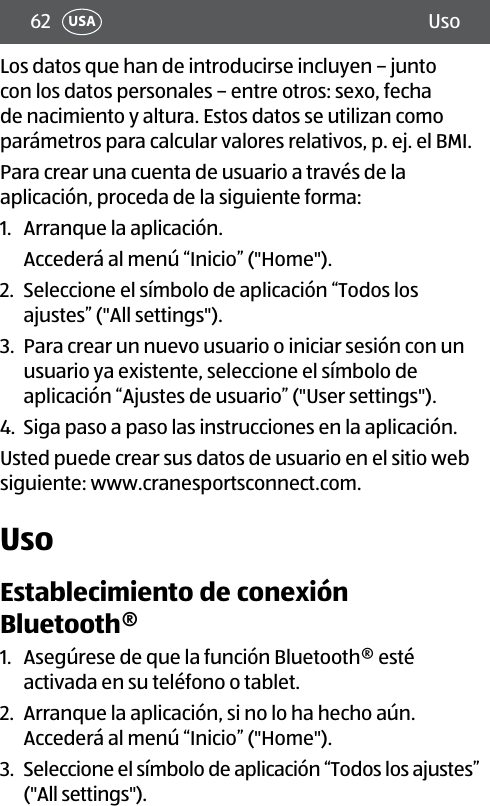 62 UsoUSALos datos que han de introducirse incluyen – junto con los datos personales – entre otros: sexo, fecha de nacimiento y altura. Estos datos se utilizan como parámetros para calcular valores relativos, p. ej. el BMI.Para crear una cuenta de usuario a través de la aplicación, proceda de la siguiente forma:1.  Arranque la aplicación. Accederá al menú “Inicio” (&quot;Home&quot;).2.  Seleccione el símbolo de aplicación “Todos los ajustes” (&quot;All settings&quot;). 3.  Para crear un nuevo usuario o iniciar sesión con un  usuario ya existente, seleccione el símbolo de aplicación “Ajustes de usuario” (&quot;User settings&quot;).4.  Siga paso a paso las instrucciones en la aplicación.Usted puede crear sus datos de usuario en el sitio web siguiente: www.cranesportsconnect.com.UsoEstablecimiento de conexión Bluetooth®1.  Asegúrese de que la función Bluetooth® esté activada en su teléfono o tablet.2.  Arranque la aplicación, si no lo ha hecho aún.  Accederá al menú “Inicio” (&quot;Home&quot;).3.  Seleccione el símbolo de aplicación “Todos los ajustes” (&quot;All settings&quot;). 