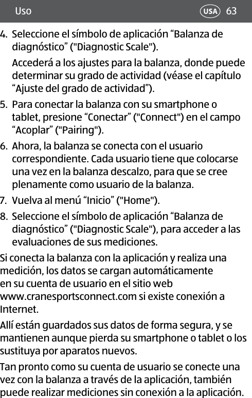 63Uso USA4.  Seleccione el símbolo de aplicación “Balanza de diagnóstico” (&quot;Diagnostic Scale&quot;). Accederá a los ajustes para la balanza, donde puede determinar su grado de actividad (véase el capítulo “Ajuste del grado de actividad”).5.  Para conectar la balanza con su smartphone o tablet, presione “Conectar” (&quot;Connect&quot;) en el campo “Acoplar” (&quot;Pairing&quot;).6.  Ahora, la balanza se conecta con el usuario correspondiente. Cada usuario tiene que colocarse una vez en la balanza descalzo, para que se cree plenamente como usuario de la balanza.7.  Vuelva al menú “Inicio” (&quot;Home&quot;). 8.  Seleccione el símbolo de aplicación “Balanza de diagnóstico” (&quot;Diagnostic Scale&quot;), para acceder a las evaluaciones de sus mediciones.Si conecta la balanza con la aplicación y realiza una medición, los datos se cargan automáticamente en su cuenta de usuario en el sitio web www.cranesportsconnect.com si existe conexión a Internet. Allí están guardados sus datos de forma segura, y se mantienen aunque pierda su smartphone o tablet o los sustituya por aparatos nuevos. Tan pronto como su cuenta de usuario se conecte una vez con la balanza a través de la aplicación, también puede realizar mediciones sin conexión a la aplicación. 