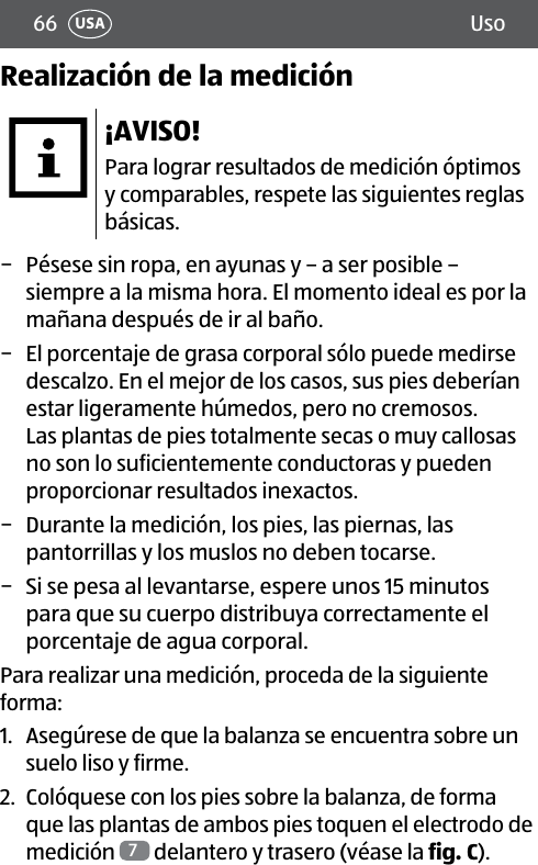 66 UsoUSARealización de la medición¡AVISO!Para lograr resultados de medición óptimos y comparables, respete las siguientes reglas básicas. − Pésese sin ropa, en ayunas y – a ser posible – siempre a la misma hora. El momento ideal es por la mañana después de ir al baño. − El porcentaje de grasa corporal sólo puede medirse descalzo. En el mejor de los casos, sus pies deberían estar ligeramente húmedos, pero no cremosos.  Las plantas de pies totalmente secas o muy callosas no son lo suficientemente conductoras y pueden proporcionar resultados inexactos. − Durante la medición, los pies, las piernas, las pantorrillas y los muslos no deben tocarse. − Si se pesa al levantarse, espere unos 15 minutos para que su cuerpo distribuya correctamente el porcentaje de agua corporal.Para realizar una medición, proceda de la siguiente forma:1.  Asegúrese de que la balanza se encuentra sobre un suelo liso y firme.2.  Colóquese con los pies sobre la balanza, de forma que las plantas de ambos pies toquen el electrodo de medición  7 delantero y trasero (véase la fig.C).