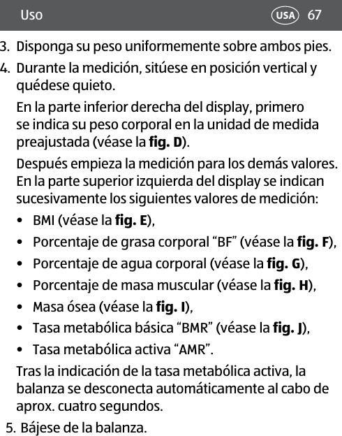 67Uso USA3.  Disponga su peso uniformemente sobre ambos pies.4.  Durante la medición, sitúese en posición vertical y quédese quieto.En la parte inferior derecha del display, primero se indica su peso corporal en la unidad de medida preajustada (véase la fig.D).Después empieza la medición para los demás valores. En la parte superior izquierda del display se indican sucesivamente los siguientes valores de medición:•  BMI (véase la fig.E), •  Porcentaje de grasa corporal “BF” (véase la fig.F), •  Porcentaje de agua corporal (véase la fig.G),•  Porcentaje de masa muscular (véase la fig.H), •  Masa ósea (véase la fig.I),•  Tasa metabólica básica “BMR” (véase la fig.J),•  Tasa metabólica activa “AMR”.Tras la indicación de la tasa metabólica activa, la balanza se desconecta automáticamente al cabo de aprox. cuatro segundos.5. Bájese de la balanza.