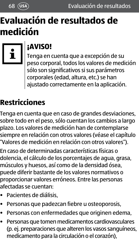 68 USA Evaluación de resultadosEvaluación de resultados de medición¡AVISO!Tenga en cuenta que a excepción de su peso corporal, todos los valores de medición sólo son significativos si sus parámetros corporales (edad, altura, etc.) se han ajustado correctamente en la aplicación.RestriccionesTenga en cuenta que en caso de grandes desviaciones, sobre todo en el peso, sólo cuentan los cambios a largo plazo. Los valores de medición han de contemplarse siempre en relación con otros valores (véase el capítulo “Valores de medición en relación con otros valores“).En caso de determinadas características físicas o dolencia, el cálculo de los porcentajes de agua, grasa, músculos y huesos, así como de la densidad ósea, puede diferir bastante de los valores normativos o proporcionar valores erróneos. Entre las personas afectadas se cuentan:•  Pacientes de diálisis,•  Personas que padezcan fiebre u osteoporosis,•  Personas con enfermedades que originen edema,•  Personas que tomen medicamentos cardiovasculares (p. ej. preparaciones que alteren los vasos sanguíneos, medicamento para la circulación o el corazón),