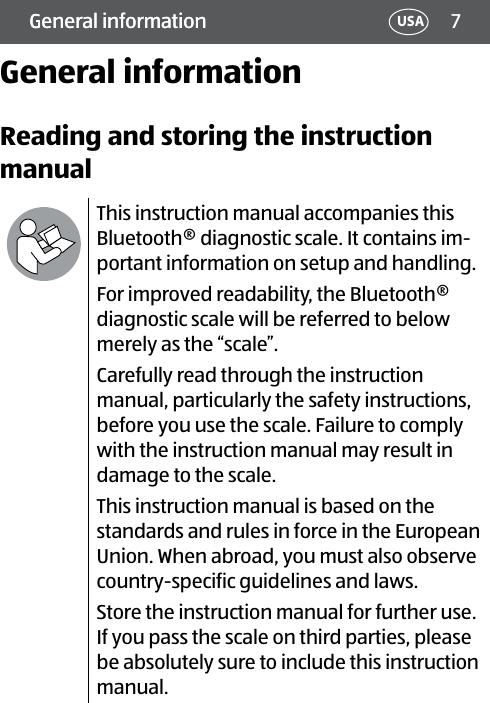 7General information USAGeneral informationGeneral informationReading and storing the instruction manualThis instruction manual accompanies this Bluetooth® diagnostic scale. It contains im-portant information on setup and handling.For improved readability, the Bluetooth® diagnostic scale will be referred to below merely as the “scale”.Carefully read through the instruction manual, particularly the safety instructions, before you use the scale. Failure to comply with the instruction manual may result in damage to the scale. This instruction manual is based on the standards and rules in force in the European Union. When abroad, you must also observe country-specific guidelines and laws.Store the instruction manual for further use. If you pass the scale on third parties, please be absolutely sure to include this instruction manual.