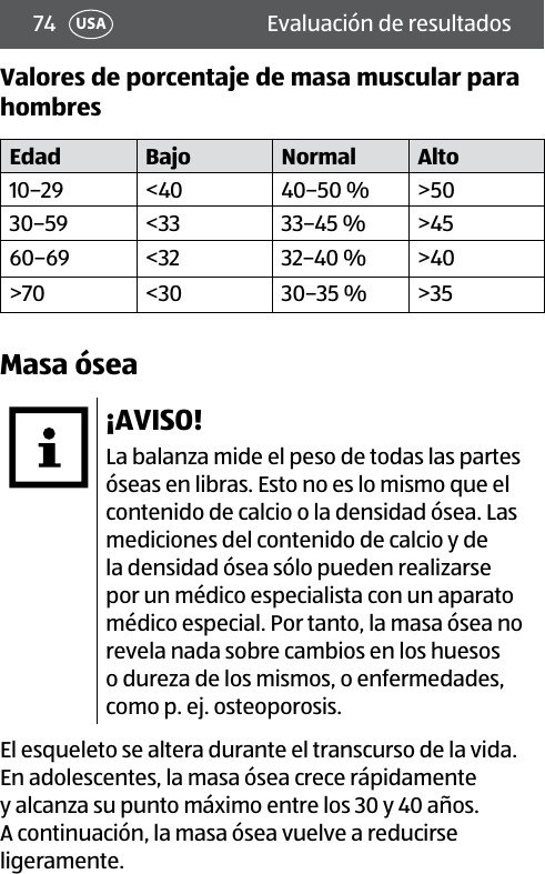 74 USA Evaluación de resultadosValores de porcentaje de masa muscular para hombresEdad Bajo Normal Alto10–29 &lt;40 40–50 % &gt;5030–59 &lt;33 33–45 % &gt;4560–69 &lt;32 32–40 % &gt;40&gt;70 &lt;30 30–35 % &gt;35Masa ósea¡AVISO!La balanza mide el peso de todas las partes óseas en libras. Esto no es lo mismo que el contenido de calcio o la densidad ósea. Las mediciones del contenido de calcio y de la densidad ósea sólo pueden realizarse por un médico especialista con un aparato médico especial. Por tanto, la masa ósea no revela nada sobre cambios en los huesos o dureza de los mismos, o enfermedades, como p. ej. osteoporosis.El esqueleto se altera durante el transcurso de la vida. En adolescentes, la masa ósea crece rápidamente y alcanza su punto máximo entre los 30 y 40 años. A continuación, la masa ósea vuelve a reducirse ligeramente.