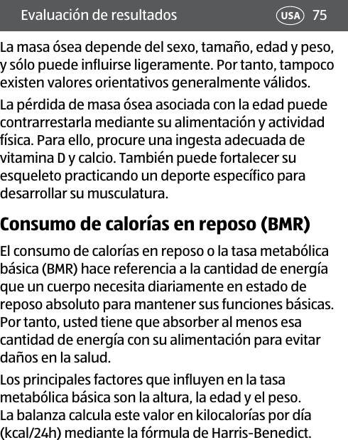 75USAEvaluación de resultadosLa masa ósea depende del sexo, tamaño, edad y peso, y sólo puede influirse ligeramente. Por tanto, tampoco existen valores orientativos generalmente válidos.La pérdida de masa ósea asociada con la edad puede contrarrestarla mediante su alimentación y actividad física. Para ello, procure una ingesta adecuada de vitamina D y calcio. También puede fortalecer su esqueleto practicando un deporte específico para desarrollar su musculatura.Consumo de calorías en reposo (BMR)El consumo de calorías en reposo o la tasa metabólica básica (BMR) hace referencia a la cantidad de energía que un cuerpo necesita diariamente en estado de reposo absoluto para mantener sus funciones básicas. Por tanto, usted tiene que absorber al menos esa cantidad de energía con su alimentación para evitar daños en la salud. Los principales factores que influyen en la tasa metabólica básica son la altura, la edad y el peso. La balanza calcula este valor en kilocalorías por día (kcal/24h) mediante la fórmula de Harris-Benedict.