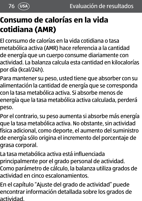 76 USA Evaluación de resultadosConsumo de calorías en la vida cotidiana (AMR)El consumo de calorías en la vida cotidiana o tasa metabólica activa (AMR) hace referencia a la cantidad de energía que un cuerpo consume diariamente con actividad. La balanza calcula esta cantidad en kilocalorías por día (kcal/24h).Para mantener su peso, usted tiene que absorber con su alimentación la cantidad de energía que se corresponda con la tasa metabólica activa. Si absorbe menos de energía que la tasa metabólica activa calculada, perderá peso.Por el contrario, su peso aumenta si absorbe más energía que la tasa metabólica activa. No obstante, sin actividad física adicional, como deporte, el aumento del suministro de energía sólo origina el incremento del porcentaje de grasa corporal.La tasa metabólica activa está influenciada principalmente por el grado personal de actividad. Como parámetro de cálculo, la balanza utiliza grados de actividad en cinco escalonamientos.En el capítulo “Ajuste del grado de actividad” puede encontrar información detallada sobre los grados de actividad.